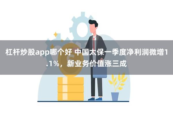 杠杆炒股app哪个好 中国太保一季度净利润微增1.1%，新业务价值涨三成