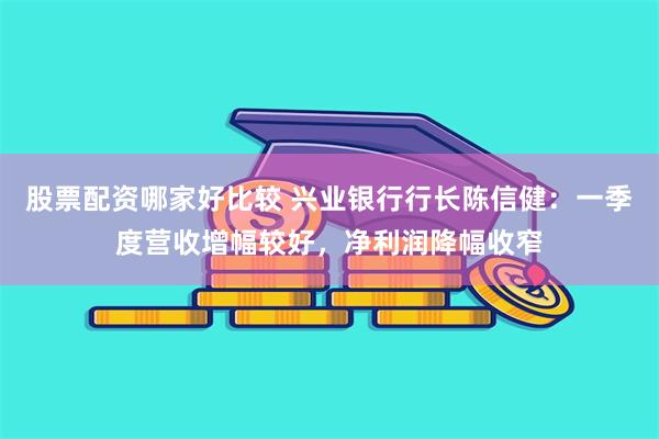 股票配资哪家好比较 兴业银行行长陈信健：一季度营收增幅较好，净利润降幅收窄