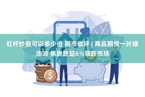 杠杆炒股可以多少倍 期市收评 | 商品期货一片绿油油 焦炭跌超6%领跌市场