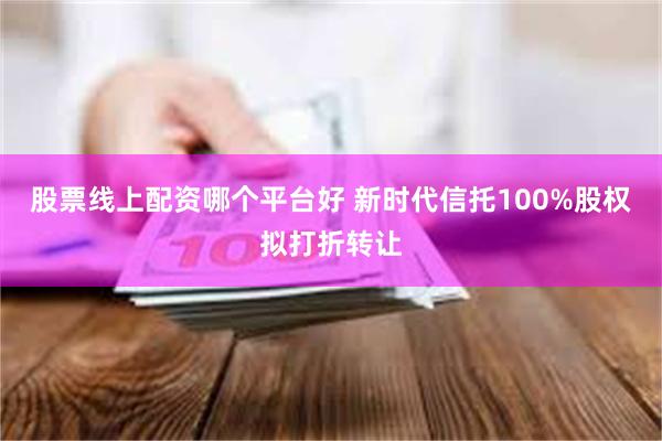 股票线上配资哪个平台好 新时代信托100%股权拟打折转让