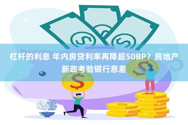 杠杆的利息 年内房贷利率再降超50BP？房地产新政考验银行息差