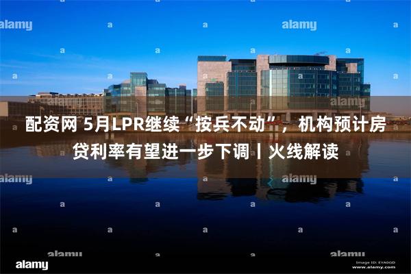 配资网 5月LPR继续“按兵不动”，机构预计房贷利率有望进一步下调丨火线解读