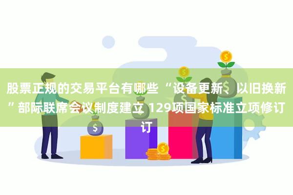 股票正规的交易平台有哪些 “设备更新、以旧换新”部际联席会议制度建立 129项国家标准立项修订