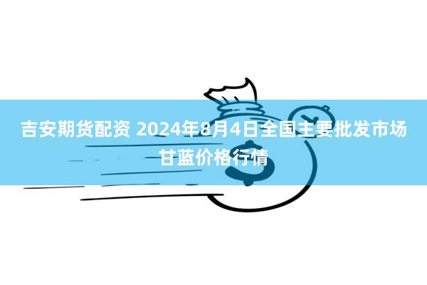 吉安期货配资 2024年8月4日全国主要批发市场甘蓝价格行情