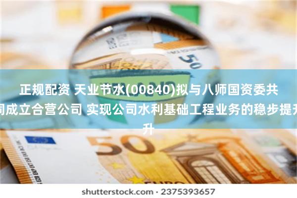 正规配资 天业节水(00840)拟与八师国资委共同成立合营公司 实现公司水利基础工程业务的稳步提升