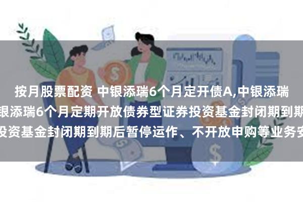 按月股票配资 中银添瑞6个月定开债A,中银添瑞6个月定开债C: 关于中银添瑞6个月定期开放债券型证券投资基金封闭期到期后暂停运作、不开放申购等业务安排的公告