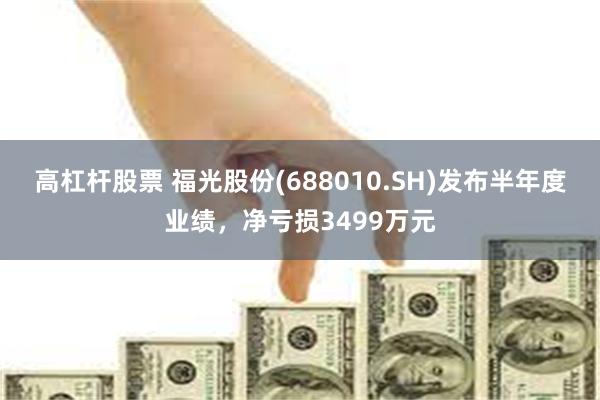 高杠杆股票 福光股份(688010.SH)发布半年度业绩，净亏损3499万元