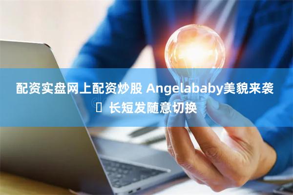 配资实盘网上配资炒股 Angelababy美貌来袭 ​长短发随意切换