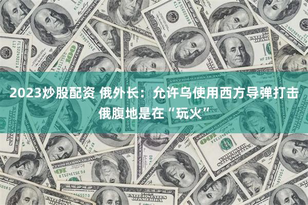 2023炒股配资 俄外长：允许乌使用西方导弹打击俄腹地是在“玩火”