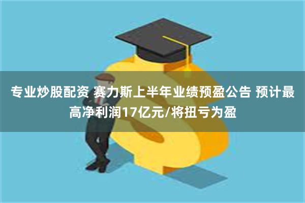 专业炒股配资 赛力斯上半年业绩预盈公告 预计最高净利润17亿元/将扭亏为盈