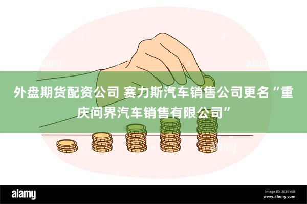 外盘期货配资公司 赛力斯汽车销售公司更名“重庆问界汽车销售有限公司”