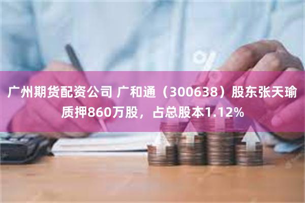 广州期货配资公司 广和通（300638）股东张天瑜质押860万股，占总股本1.12%