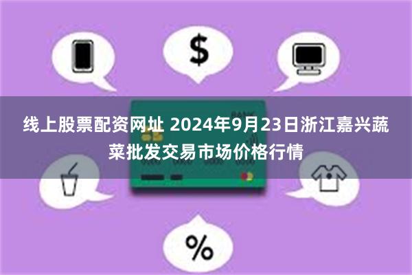 线上股票配资网址 2024年9月23日浙江嘉兴蔬菜批发交易市场价格行情