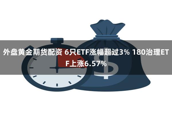 外盘黄金期货配资 6只ETF涨幅超过3% 180治理ETF上涨6.57%