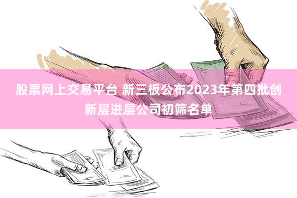 股票网上交易平台 新三板公布2023年第四批创新层进层公司初筛名单