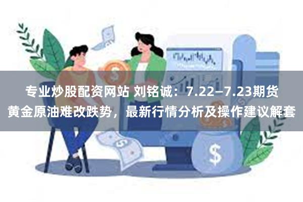 专业炒股配资网站 刘铭诚：7.22—7.23期货黄金原油难改跌势，最新行情分析及操作建议解套