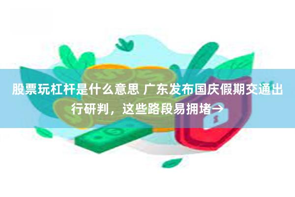 股票玩杠杆是什么意思 广东发布国庆假期交通出行研判，这些路段易拥堵→