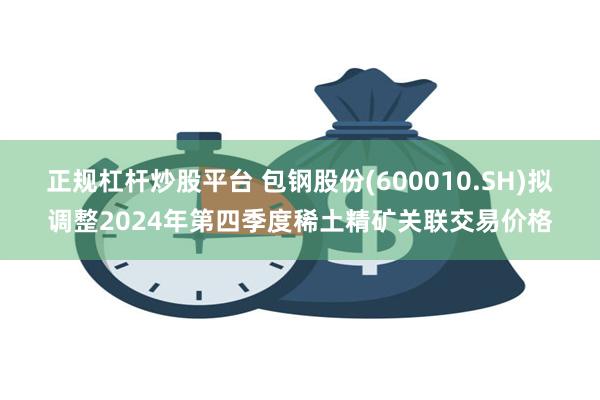 正规杠杆炒股平台 包钢股份(600010.SH)拟调整2024年第四季度稀土精矿关联交易价格