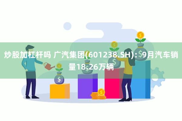 炒股加杠杆吗 广汽集团(601238.SH)：9月汽车销量18.26万辆