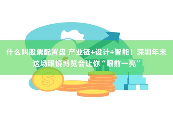 什么叫股票配置盘 产业链+设计+智能！深圳年末这场眼镜博览会让你“眼前一亮”