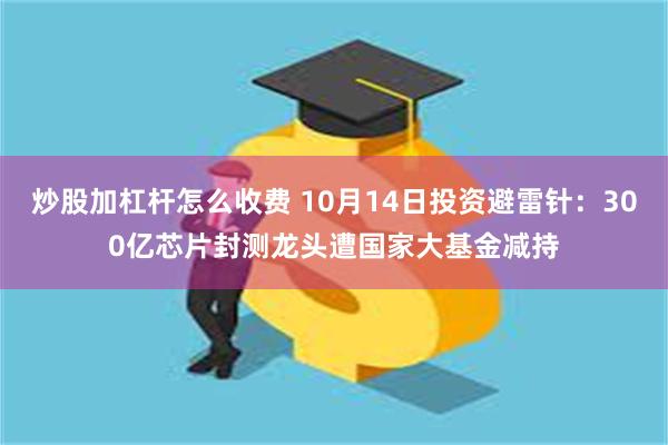 炒股加杠杆怎么收费 10月14日投资避雷针：300亿芯片封测龙头遭国家大基金减持