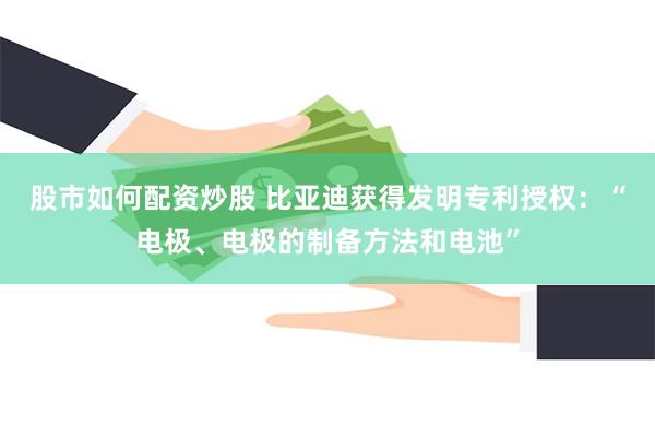 股市如何配资炒股 比亚迪获得发明专利授权：“电极、电极的制备方法和电池”