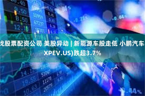 找股票配资公司 美股异动 | 新能源车股走低 小鹏汽车(XPEV.US)跌超3.7%