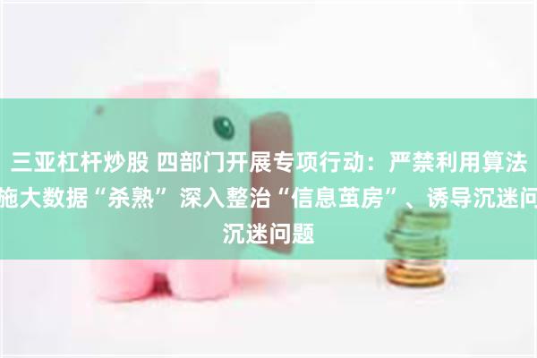 三亚杠杆炒股 四部门开展专项行动：严禁利用算法实施大数据“杀熟” 深入整治“信息茧房”、诱导沉迷问题