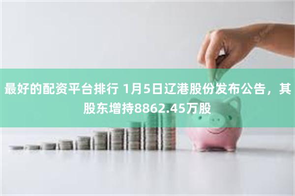 最好的配资平台排行 1月5日辽港股份发布公告，其股东增持8862.45万股