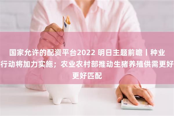 国家允许的配资平台2022 明日主题前瞻丨种业振兴行动将加力实施；农业农村部推动生猪养殖供需更好匹配