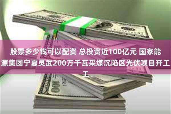 股票多少钱可以配资 总投资近100亿元 国家能源集团宁夏灵武200万千瓦采煤沉陷区光伏项目开工