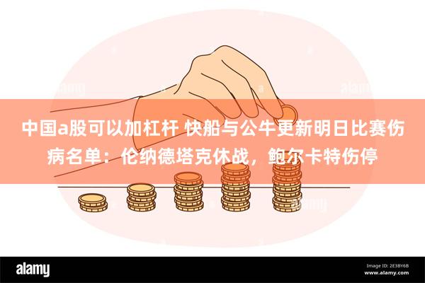 中国a股可以加杠杆 快船与公牛更新明日比赛伤病名单：伦纳德塔克休战，鲍尔卡特伤停