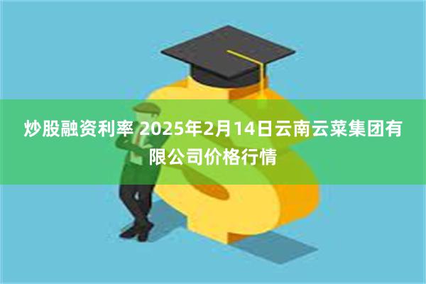 炒股融资利率 2025年2月14日云南云菜集团有限公司价格行情