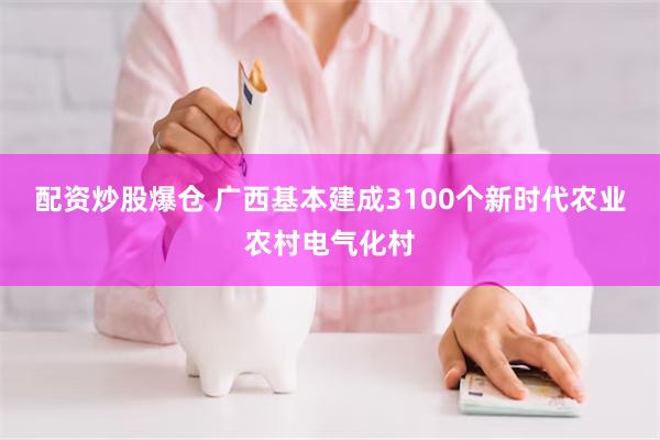 配资炒股爆仓 广西基本建成3100个新时代农业农村电气化村