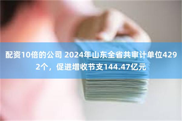 配资10倍的公司 2024年山东全省共审计单位4292个，促进增收节支144.47亿元