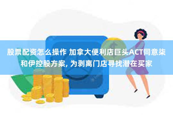 股票配资怎么操作 加拿大便利店巨头ACT同意柒和伊控股方案, 为剥离门店寻找潜在买家